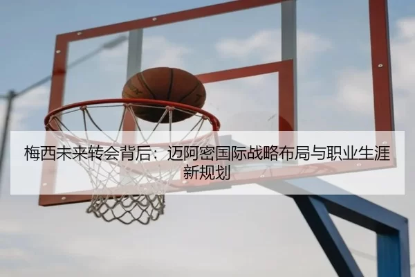 梅西未来转会背后：迈阿密国际战略布局与职业生涯新规划