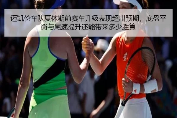 迈凯伦车队夏休期前赛车升级表现超出预期，底盘平衡与尾速提升还能带来多少胜算